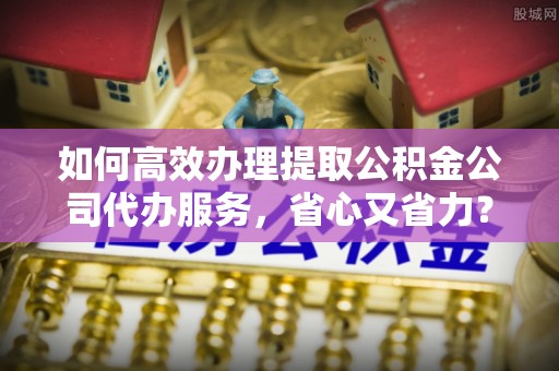 枋寮如何高效办理提取公积金公司代办服务，省心又省力？