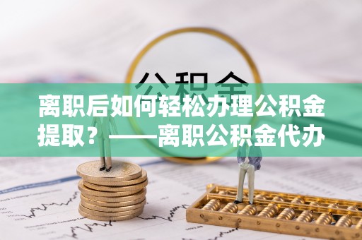 枋寮离职后如何轻松办理公积金提取？——离职公积金代办提取服务详解